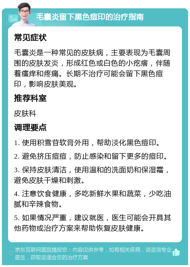 毛囊炎留下黑色痘印的治疗指南 常见症状 毛囊炎是一种常见的皮肤病，主要表现为毛囊周围的皮肤发炎，形成红色或白色的小疙瘩，伴随着瘙痒和疼痛。长期不治疗可能会留下黑色痘印，影响皮肤美观。 推荐科室 皮肤科 调理要点 1. 使用积雪苷软膏外用，帮助淡化黑色痘印。 2. 避免挤压痘痘，防止感染和留下更多的痘印。 3. 保持皮肤清洁，使用温和的洗面奶和保湿霜，避免皮肤干燥和刺激。 4. 注意饮食健康，多吃新鲜水果和蔬菜，少吃油腻和辛辣食物。 5. 如果情况严重，建议就医，医生可能会开具其他药物或治疗方案来帮助恢复皮肤健康。