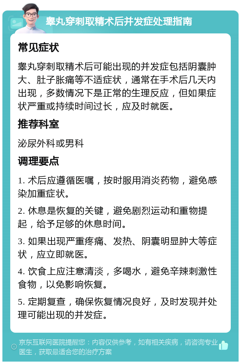 睾丸穿刺取精术后并发症处理指南 常见症状 睾丸穿刺取精术后可能出现的并发症包括阴囊肿大、肚子胀痛等不适症状，通常在手术后几天内出现，多数情况下是正常的生理反应，但如果症状严重或持续时间过长，应及时就医。 推荐科室 泌尿外科或男科 调理要点 1. 术后应遵循医嘱，按时服用消炎药物，避免感染加重症状。 2. 休息是恢复的关键，避免剧烈运动和重物提起，给予足够的休息时间。 3. 如果出现严重疼痛、发热、阴囊明显肿大等症状，应立即就医。 4. 饮食上应注意清淡，多喝水，避免辛辣刺激性食物，以免影响恢复。 5. 定期复查，确保恢复情况良好，及时发现并处理可能出现的并发症。