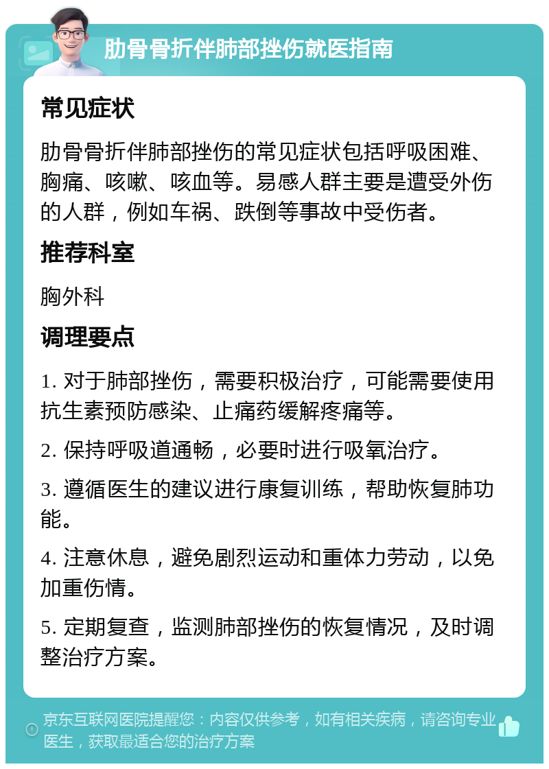 肋骨骨折伴肺部挫伤就医指南 常见症状 肋骨骨折伴肺部挫伤的常见症状包括呼吸困难、胸痛、咳嗽、咳血等。易感人群主要是遭受外伤的人群，例如车祸、跌倒等事故中受伤者。 推荐科室 胸外科 调理要点 1. 对于肺部挫伤，需要积极治疗，可能需要使用抗生素预防感染、止痛药缓解疼痛等。 2. 保持呼吸道通畅，必要时进行吸氧治疗。 3. 遵循医生的建议进行康复训练，帮助恢复肺功能。 4. 注意休息，避免剧烈运动和重体力劳动，以免加重伤情。 5. 定期复查，监测肺部挫伤的恢复情况，及时调整治疗方案。