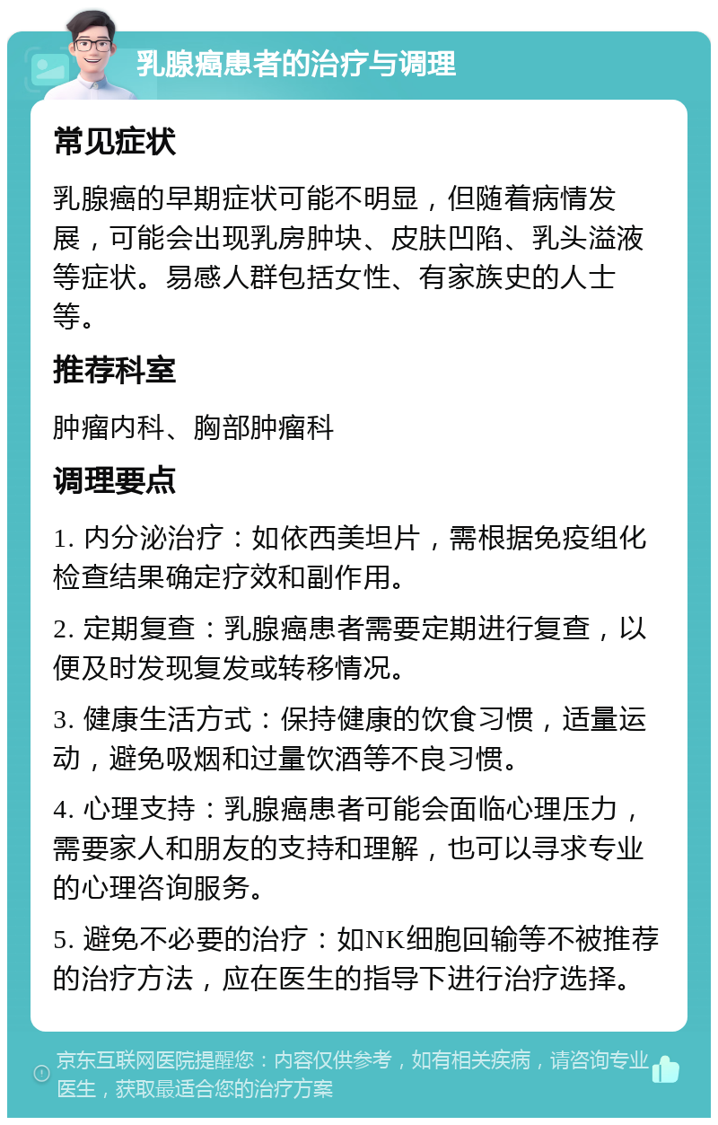 乳腺癌患者的治疗与调理 常见症状 乳腺癌的早期症状可能不明显，但随着病情发展，可能会出现乳房肿块、皮肤凹陷、乳头溢液等症状。易感人群包括女性、有家族史的人士等。 推荐科室 肿瘤内科、胸部肿瘤科 调理要点 1. 内分泌治疗：如依西美坦片，需根据免疫组化检查结果确定疗效和副作用。 2. 定期复查：乳腺癌患者需要定期进行复查，以便及时发现复发或转移情况。 3. 健康生活方式：保持健康的饮食习惯，适量运动，避免吸烟和过量饮酒等不良习惯。 4. 心理支持：乳腺癌患者可能会面临心理压力，需要家人和朋友的支持和理解，也可以寻求专业的心理咨询服务。 5. 避免不必要的治疗：如NK细胞回输等不被推荐的治疗方法，应在医生的指导下进行治疗选择。