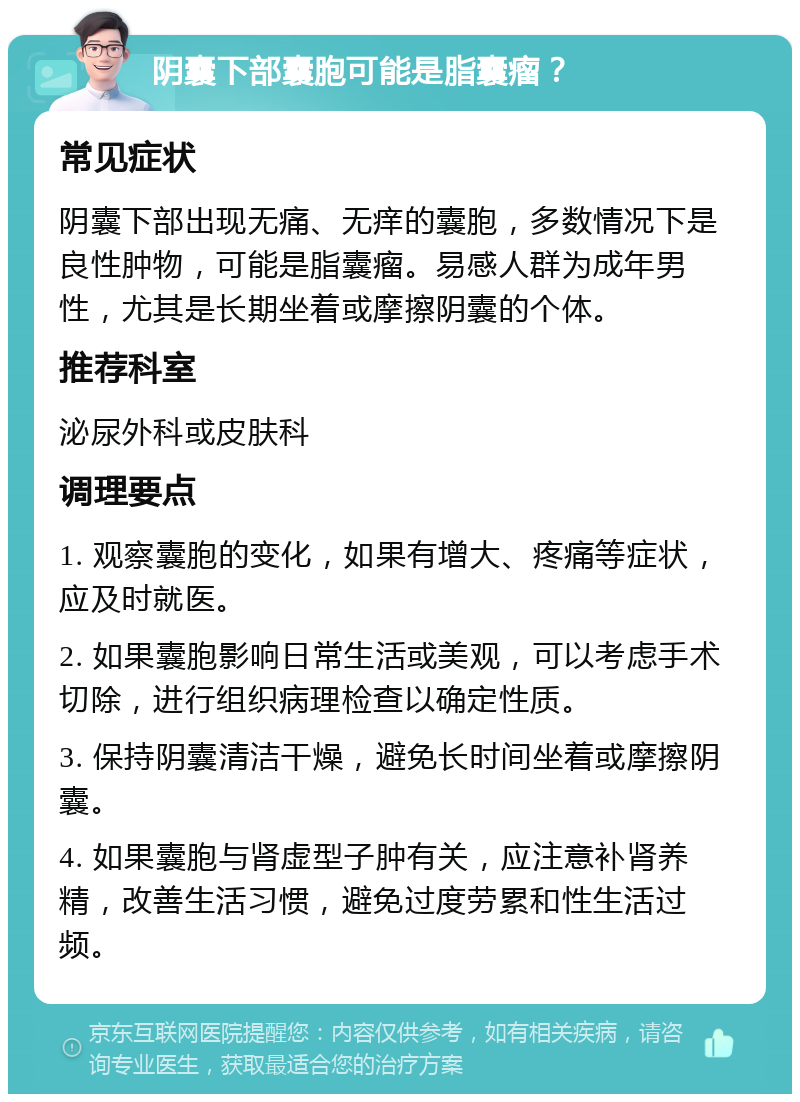 阴囊下部囊胞可能是脂囊瘤？ 常见症状 阴囊下部出现无痛、无痒的囊胞，多数情况下是良性肿物，可能是脂囊瘤。易感人群为成年男性，尤其是长期坐着或摩擦阴囊的个体。 推荐科室 泌尿外科或皮肤科 调理要点 1. 观察囊胞的变化，如果有增大、疼痛等症状，应及时就医。 2. 如果囊胞影响日常生活或美观，可以考虑手术切除，进行组织病理检查以确定性质。 3. 保持阴囊清洁干燥，避免长时间坐着或摩擦阴囊。 4. 如果囊胞与肾虚型子肿有关，应注意补肾养精，改善生活习惯，避免过度劳累和性生活过频。