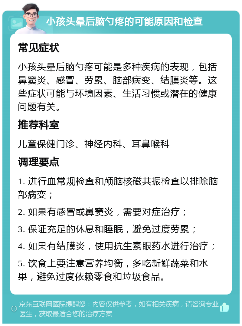 小孩头晕后脑勺疼的可能原因和检查 常见症状 小孩头晕后脑勺疼可能是多种疾病的表现，包括鼻窦炎、感冒、劳累、脑部病变、结膜炎等。这些症状可能与环境因素、生活习惯或潜在的健康问题有关。 推荐科室 儿童保健门诊、神经内科、耳鼻喉科 调理要点 1. 进行血常规检查和颅脑核磁共振检查以排除脑部病变； 2. 如果有感冒或鼻窦炎，需要对症治疗； 3. 保证充足的休息和睡眠，避免过度劳累； 4. 如果有结膜炎，使用抗生素眼药水进行治疗； 5. 饮食上要注意营养均衡，多吃新鲜蔬菜和水果，避免过度依赖零食和垃圾食品。