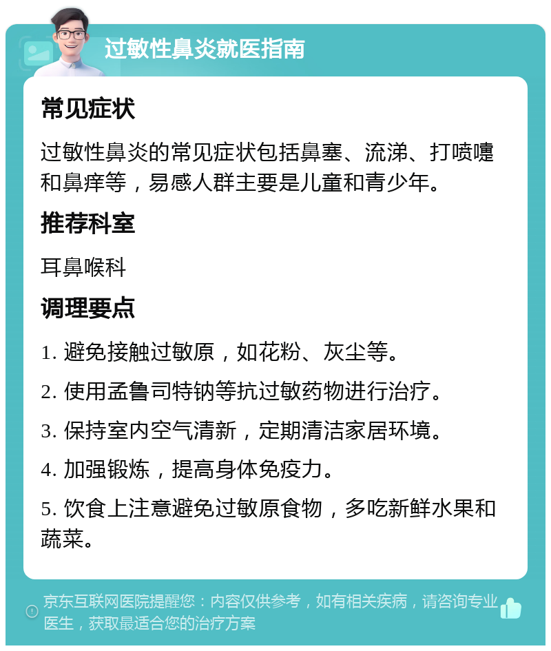 过敏性鼻炎就医指南 常见症状 过敏性鼻炎的常见症状包括鼻塞、流涕、打喷嚏和鼻痒等，易感人群主要是儿童和青少年。 推荐科室 耳鼻喉科 调理要点 1. 避免接触过敏原，如花粉、灰尘等。 2. 使用孟鲁司特钠等抗过敏药物进行治疗。 3. 保持室内空气清新，定期清洁家居环境。 4. 加强锻炼，提高身体免疫力。 5. 饮食上注意避免过敏原食物，多吃新鲜水果和蔬菜。