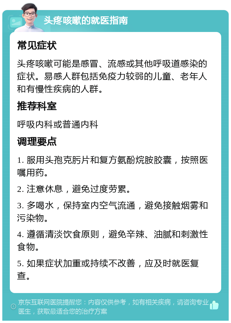 头疼咳嗽的就医指南 常见症状 头疼咳嗽可能是感冒、流感或其他呼吸道感染的症状。易感人群包括免疫力较弱的儿童、老年人和有慢性疾病的人群。 推荐科室 呼吸内科或普通内科 调理要点 1. 服用头孢克肟片和复方氨酚烷胺胶囊，按照医嘱用药。 2. 注意休息，避免过度劳累。 3. 多喝水，保持室内空气流通，避免接触烟雾和污染物。 4. 遵循清淡饮食原则，避免辛辣、油腻和刺激性食物。 5. 如果症状加重或持续不改善，应及时就医复查。