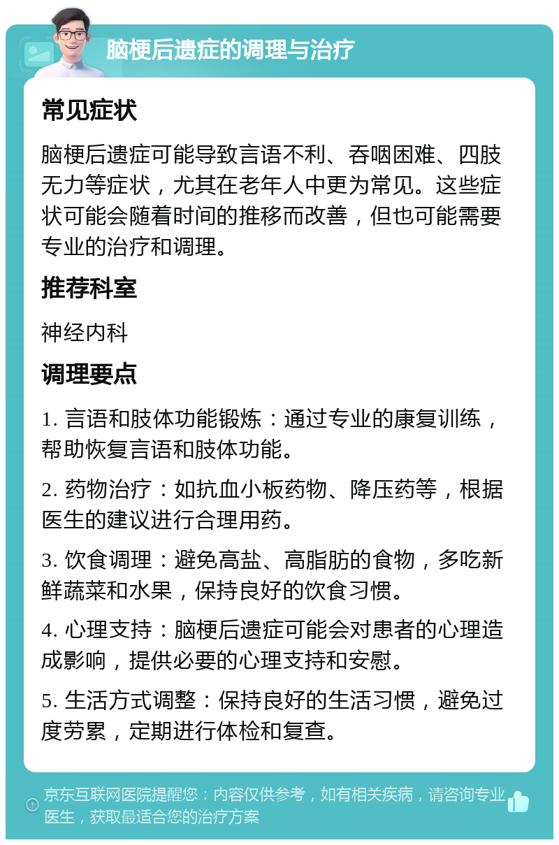 脑梗后遗症的调理与治疗 常见症状 脑梗后遗症可能导致言语不利、吞咽困难、四肢无力等症状，尤其在老年人中更为常见。这些症状可能会随着时间的推移而改善，但也可能需要专业的治疗和调理。 推荐科室 神经内科 调理要点 1. 言语和肢体功能锻炼：通过专业的康复训练，帮助恢复言语和肢体功能。 2. 药物治疗：如抗血小板药物、降压药等，根据医生的建议进行合理用药。 3. 饮食调理：避免高盐、高脂肪的食物，多吃新鲜蔬菜和水果，保持良好的饮食习惯。 4. 心理支持：脑梗后遗症可能会对患者的心理造成影响，提供必要的心理支持和安慰。 5. 生活方式调整：保持良好的生活习惯，避免过度劳累，定期进行体检和复查。