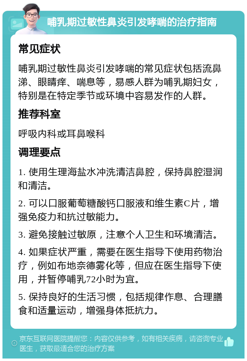 哺乳期过敏性鼻炎引发哮喘的治疗指南 常见症状 哺乳期过敏性鼻炎引发哮喘的常见症状包括流鼻涕、眼睛痒、喘息等，易感人群为哺乳期妇女，特别是在特定季节或环境中容易发作的人群。 推荐科室 呼吸内科或耳鼻喉科 调理要点 1. 使用生理海盐水冲洗清洁鼻腔，保持鼻腔湿润和清洁。 2. 可以口服葡萄糖酸钙口服液和维生素C片，增强免疫力和抗过敏能力。 3. 避免接触过敏原，注意个人卫生和环境清洁。 4. 如果症状严重，需要在医生指导下使用药物治疗，例如布地奈德雾化等，但应在医生指导下使用，并暂停哺乳72小时为宜。 5. 保持良好的生活习惯，包括规律作息、合理膳食和适量运动，增强身体抵抗力。