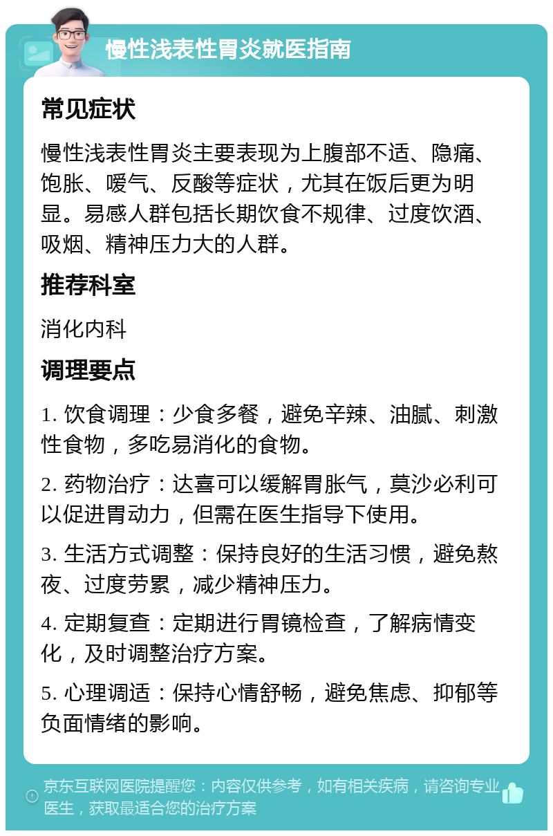 慢性浅表性胃炎就医指南 常见症状 慢性浅表性胃炎主要表现为上腹部不适、隐痛、饱胀、嗳气、反酸等症状，尤其在饭后更为明显。易感人群包括长期饮食不规律、过度饮酒、吸烟、精神压力大的人群。 推荐科室 消化内科 调理要点 1. 饮食调理：少食多餐，避免辛辣、油腻、刺激性食物，多吃易消化的食物。 2. 药物治疗：达喜可以缓解胃胀气，莫沙必利可以促进胃动力，但需在医生指导下使用。 3. 生活方式调整：保持良好的生活习惯，避免熬夜、过度劳累，减少精神压力。 4. 定期复查：定期进行胃镜检查，了解病情变化，及时调整治疗方案。 5. 心理调适：保持心情舒畅，避免焦虑、抑郁等负面情绪的影响。