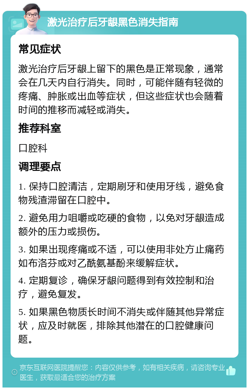 激光治疗后牙龈黑色消失指南 常见症状 激光治疗后牙龈上留下的黑色是正常现象，通常会在几天内自行消失。同时，可能伴随有轻微的疼痛、肿胀或出血等症状，但这些症状也会随着时间的推移而减轻或消失。 推荐科室 口腔科 调理要点 1. 保持口腔清洁，定期刷牙和使用牙线，避免食物残渣滞留在口腔中。 2. 避免用力咀嚼或吃硬的食物，以免对牙龈造成额外的压力或损伤。 3. 如果出现疼痛或不适，可以使用非处方止痛药如布洛芬或对乙酰氨基酚来缓解症状。 4. 定期复诊，确保牙龈问题得到有效控制和治疗，避免复发。 5. 如果黑色物质长时间不消失或伴随其他异常症状，应及时就医，排除其他潜在的口腔健康问题。