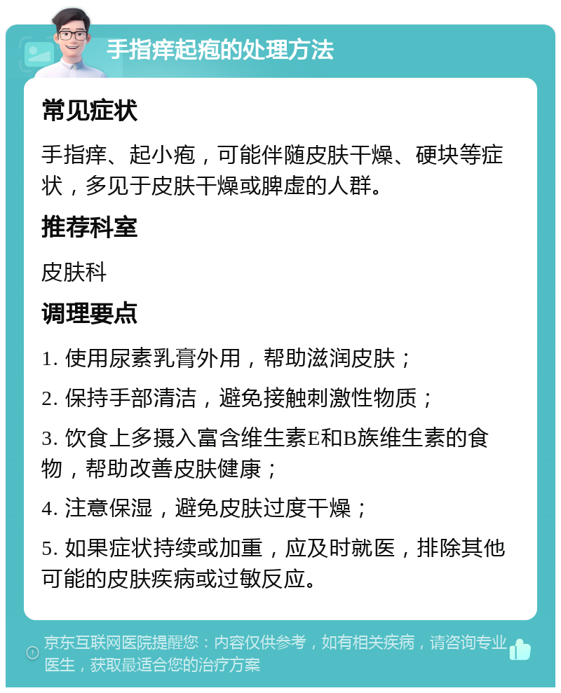 手指痒起疱的处理方法 常见症状 手指痒、起小疱，可能伴随皮肤干燥、硬块等症状，多见于皮肤干燥或脾虚的人群。 推荐科室 皮肤科 调理要点 1. 使用尿素乳膏外用，帮助滋润皮肤； 2. 保持手部清洁，避免接触刺激性物质； 3. 饮食上多摄入富含维生素E和B族维生素的食物，帮助改善皮肤健康； 4. 注意保湿，避免皮肤过度干燥； 5. 如果症状持续或加重，应及时就医，排除其他可能的皮肤疾病或过敏反应。