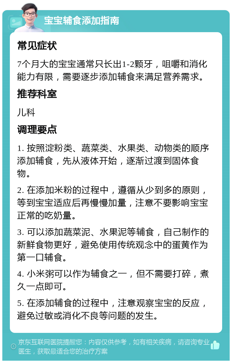 宝宝辅食添加指南 常见症状 7个月大的宝宝通常只长出1-2颗牙，咀嚼和消化能力有限，需要逐步添加辅食来满足营养需求。 推荐科室 儿科 调理要点 1. 按照淀粉类、蔬菜类、水果类、动物类的顺序添加辅食，先从液体开始，逐渐过渡到固体食物。 2. 在添加米粉的过程中，遵循从少到多的原则，等到宝宝适应后再慢慢加量，注意不要影响宝宝正常的吃奶量。 3. 可以添加蔬菜泥、水果泥等辅食，自己制作的新鲜食物更好，避免使用传统观念中的蛋黄作为第一口辅食。 4. 小米粥可以作为辅食之一，但不需要打碎，煮久一点即可。 5. 在添加辅食的过程中，注意观察宝宝的反应，避免过敏或消化不良等问题的发生。