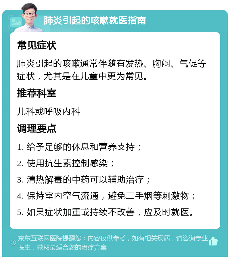 肺炎引起的咳嗽就医指南 常见症状 肺炎引起的咳嗽通常伴随有发热、胸闷、气促等症状，尤其是在儿童中更为常见。 推荐科室 儿科或呼吸内科 调理要点 1. 给予足够的休息和营养支持； 2. 使用抗生素控制感染； 3. 清热解毒的中药可以辅助治疗； 4. 保持室内空气流通，避免二手烟等刺激物； 5. 如果症状加重或持续不改善，应及时就医。