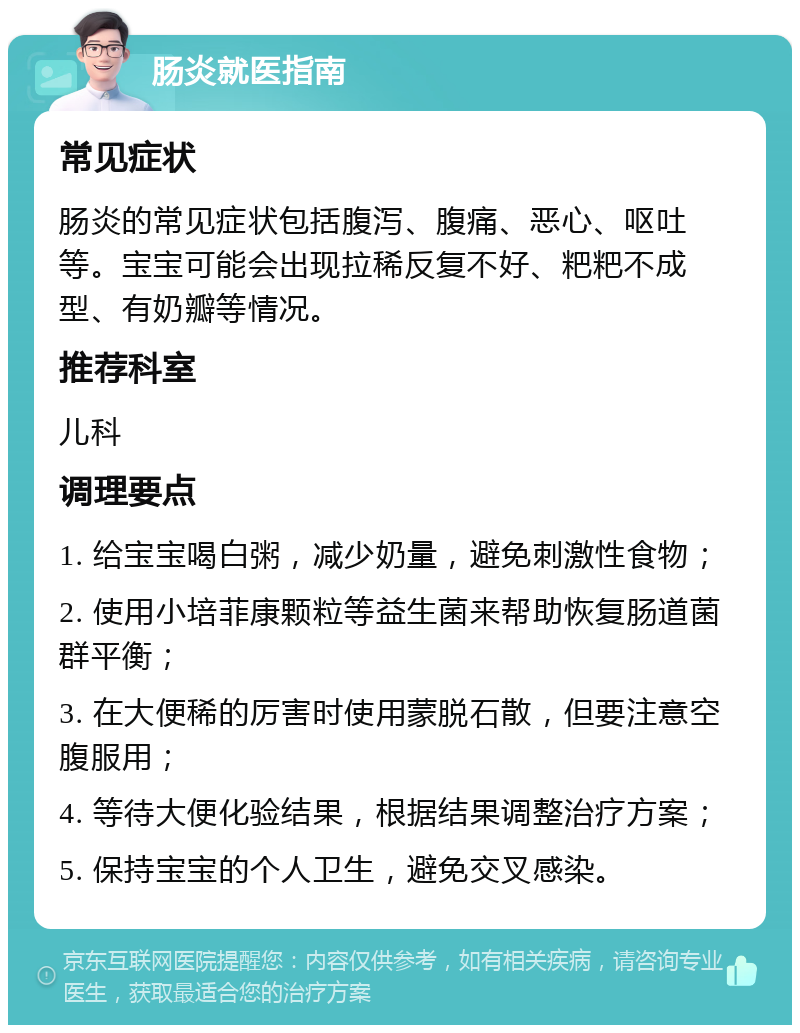 肠炎就医指南 常见症状 肠炎的常见症状包括腹泻、腹痛、恶心、呕吐等。宝宝可能会出现拉稀反复不好、粑粑不成型、有奶瓣等情况。 推荐科室 儿科 调理要点 1. 给宝宝喝白粥，减少奶量，避免刺激性食物； 2. 使用小培菲康颗粒等益生菌来帮助恢复肠道菌群平衡； 3. 在大便稀的厉害时使用蒙脱石散，但要注意空腹服用； 4. 等待大便化验结果，根据结果调整治疗方案； 5. 保持宝宝的个人卫生，避免交叉感染。