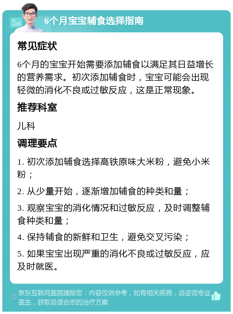 6个月宝宝辅食选择指南 常见症状 6个月的宝宝开始需要添加辅食以满足其日益增长的营养需求。初次添加辅食时，宝宝可能会出现轻微的消化不良或过敏反应，这是正常现象。 推荐科室 儿科 调理要点 1. 初次添加辅食选择高铁原味大米粉，避免小米粉； 2. 从少量开始，逐渐增加辅食的种类和量； 3. 观察宝宝的消化情况和过敏反应，及时调整辅食种类和量； 4. 保持辅食的新鲜和卫生，避免交叉污染； 5. 如果宝宝出现严重的消化不良或过敏反应，应及时就医。