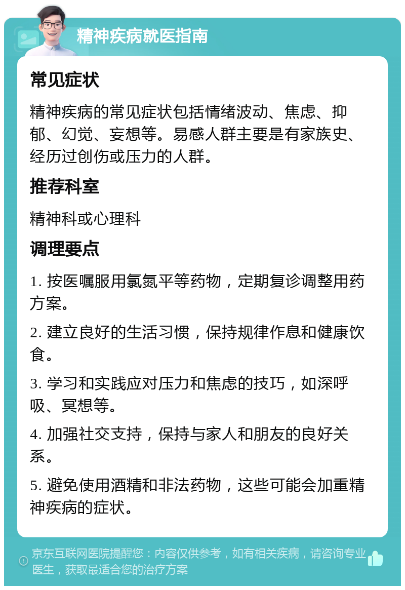 精神疾病就医指南 常见症状 精神疾病的常见症状包括情绪波动、焦虑、抑郁、幻觉、妄想等。易感人群主要是有家族史、经历过创伤或压力的人群。 推荐科室 精神科或心理科 调理要点 1. 按医嘱服用氯氮平等药物，定期复诊调整用药方案。 2. 建立良好的生活习惯，保持规律作息和健康饮食。 3. 学习和实践应对压力和焦虑的技巧，如深呼吸、冥想等。 4. 加强社交支持，保持与家人和朋友的良好关系。 5. 避免使用酒精和非法药物，这些可能会加重精神疾病的症状。