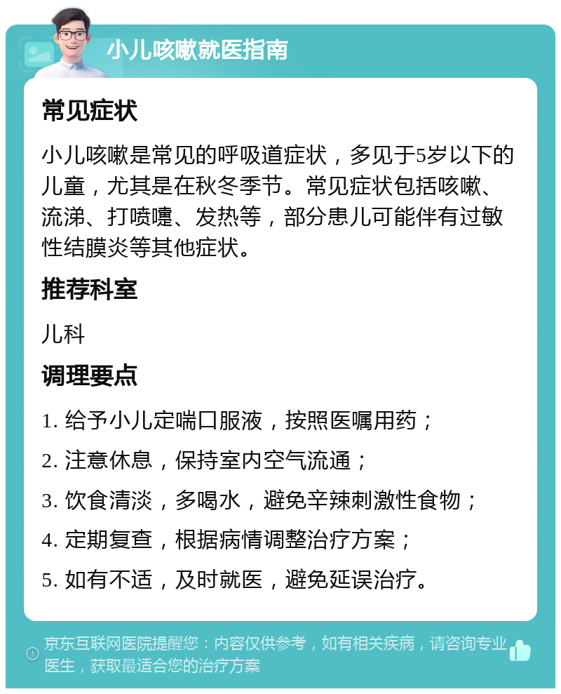 小儿咳嗽就医指南 常见症状 小儿咳嗽是常见的呼吸道症状，多见于5岁以下的儿童，尤其是在秋冬季节。常见症状包括咳嗽、流涕、打喷嚏、发热等，部分患儿可能伴有过敏性结膜炎等其他症状。 推荐科室 儿科 调理要点 1. 给予小儿定喘口服液，按照医嘱用药； 2. 注意休息，保持室内空气流通； 3. 饮食清淡，多喝水，避免辛辣刺激性食物； 4. 定期复查，根据病情调整治疗方案； 5. 如有不适，及时就医，避免延误治疗。