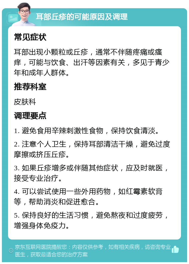 耳部丘疹的可能原因及调理 常见症状 耳部出现小颗粒或丘疹，通常不伴随疼痛或瘙痒，可能与饮食、出汗等因素有关，多见于青少年和成年人群体。 推荐科室 皮肤科 调理要点 1. 避免食用辛辣刺激性食物，保持饮食清淡。 2. 注意个人卫生，保持耳部清洁干燥，避免过度摩擦或挤压丘疹。 3. 如果丘疹增多或伴随其他症状，应及时就医，接受专业治疗。 4. 可以尝试使用一些外用药物，如红霉素软膏等，帮助消炎和促进愈合。 5. 保持良好的生活习惯，避免熬夜和过度疲劳，增强身体免疫力。