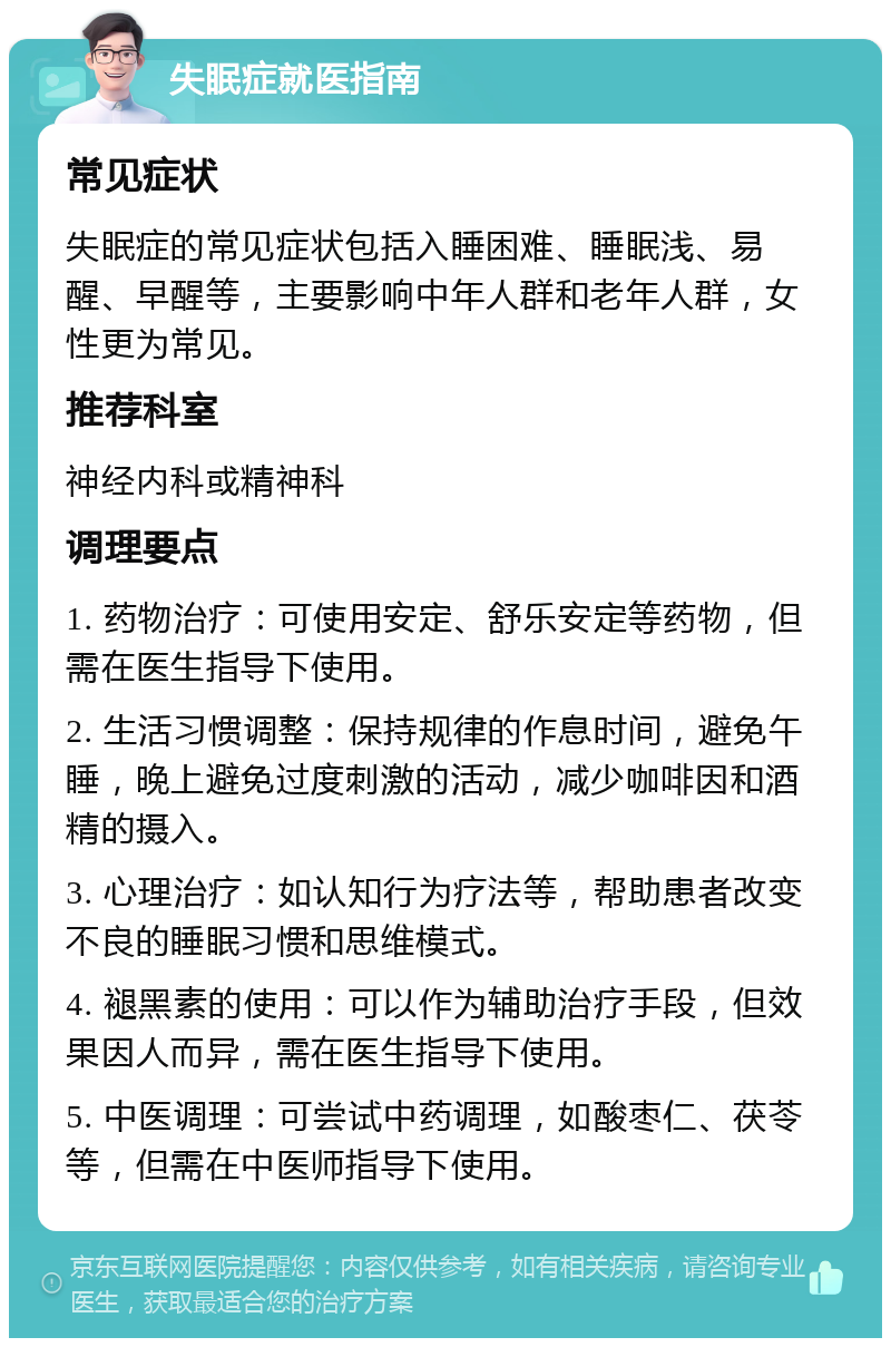 失眠症就医指南 常见症状 失眠症的常见症状包括入睡困难、睡眠浅、易醒、早醒等，主要影响中年人群和老年人群，女性更为常见。 推荐科室 神经内科或精神科 调理要点 1. 药物治疗：可使用安定、舒乐安定等药物，但需在医生指导下使用。 2. 生活习惯调整：保持规律的作息时间，避免午睡，晚上避免过度刺激的活动，减少咖啡因和酒精的摄入。 3. 心理治疗：如认知行为疗法等，帮助患者改变不良的睡眠习惯和思维模式。 4. 褪黑素的使用：可以作为辅助治疗手段，但效果因人而异，需在医生指导下使用。 5. 中医调理：可尝试中药调理，如酸枣仁、茯苓等，但需在中医师指导下使用。