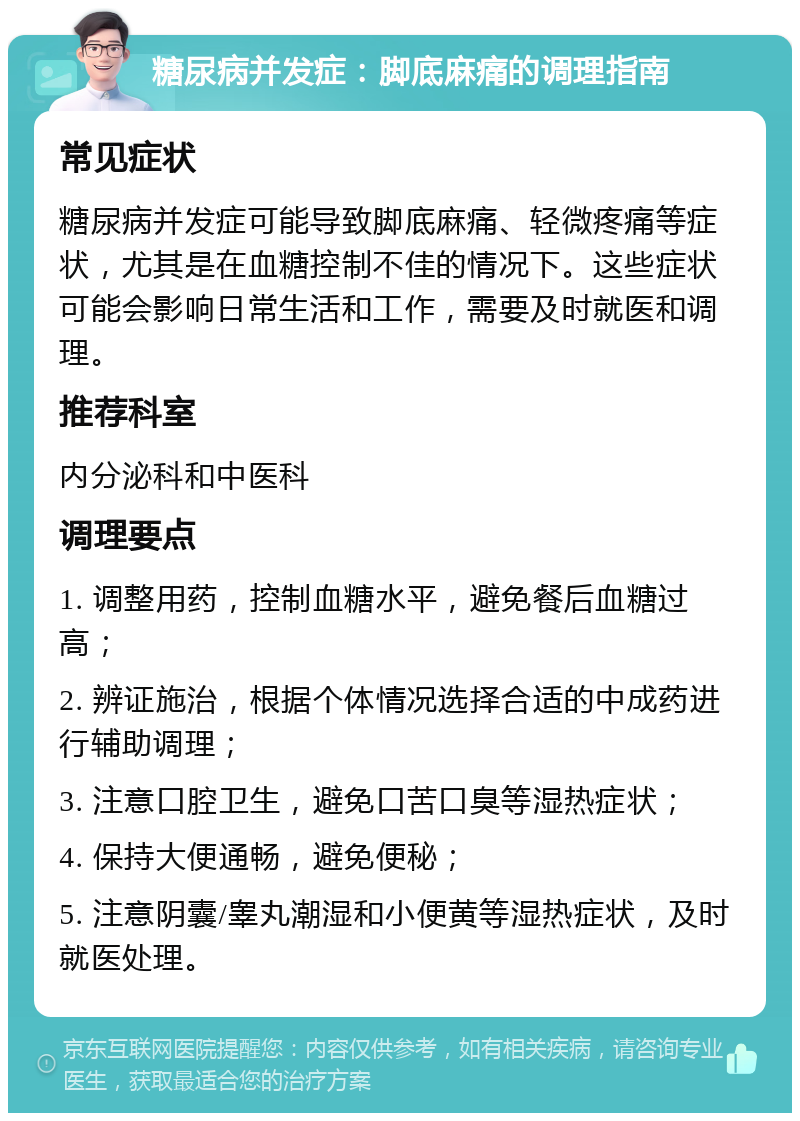 糖尿病并发症：脚底麻痛的调理指南 常见症状 糖尿病并发症可能导致脚底麻痛、轻微疼痛等症状，尤其是在血糖控制不佳的情况下。这些症状可能会影响日常生活和工作，需要及时就医和调理。 推荐科室 内分泌科和中医科 调理要点 1. 调整用药，控制血糖水平，避免餐后血糖过高； 2. 辨证施治，根据个体情况选择合适的中成药进行辅助调理； 3. 注意口腔卫生，避免口苦口臭等湿热症状； 4. 保持大便通畅，避免便秘； 5. 注意阴囊/睾丸潮湿和小便黄等湿热症状，及时就医处理。