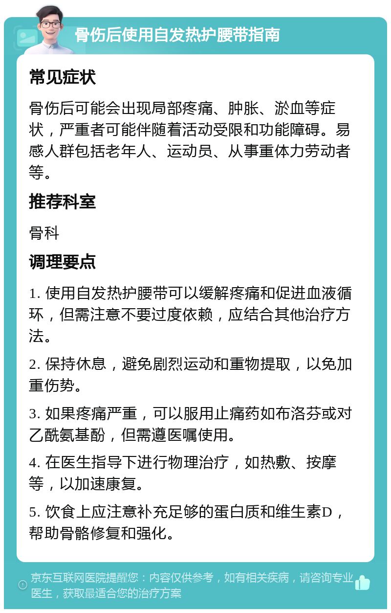 骨伤后使用自发热护腰带指南 常见症状 骨伤后可能会出现局部疼痛、肿胀、淤血等症状，严重者可能伴随着活动受限和功能障碍。易感人群包括老年人、运动员、从事重体力劳动者等。 推荐科室 骨科 调理要点 1. 使用自发热护腰带可以缓解疼痛和促进血液循环，但需注意不要过度依赖，应结合其他治疗方法。 2. 保持休息，避免剧烈运动和重物提取，以免加重伤势。 3. 如果疼痛严重，可以服用止痛药如布洛芬或对乙酰氨基酚，但需遵医嘱使用。 4. 在医生指导下进行物理治疗，如热敷、按摩等，以加速康复。 5. 饮食上应注意补充足够的蛋白质和维生素D，帮助骨骼修复和强化。