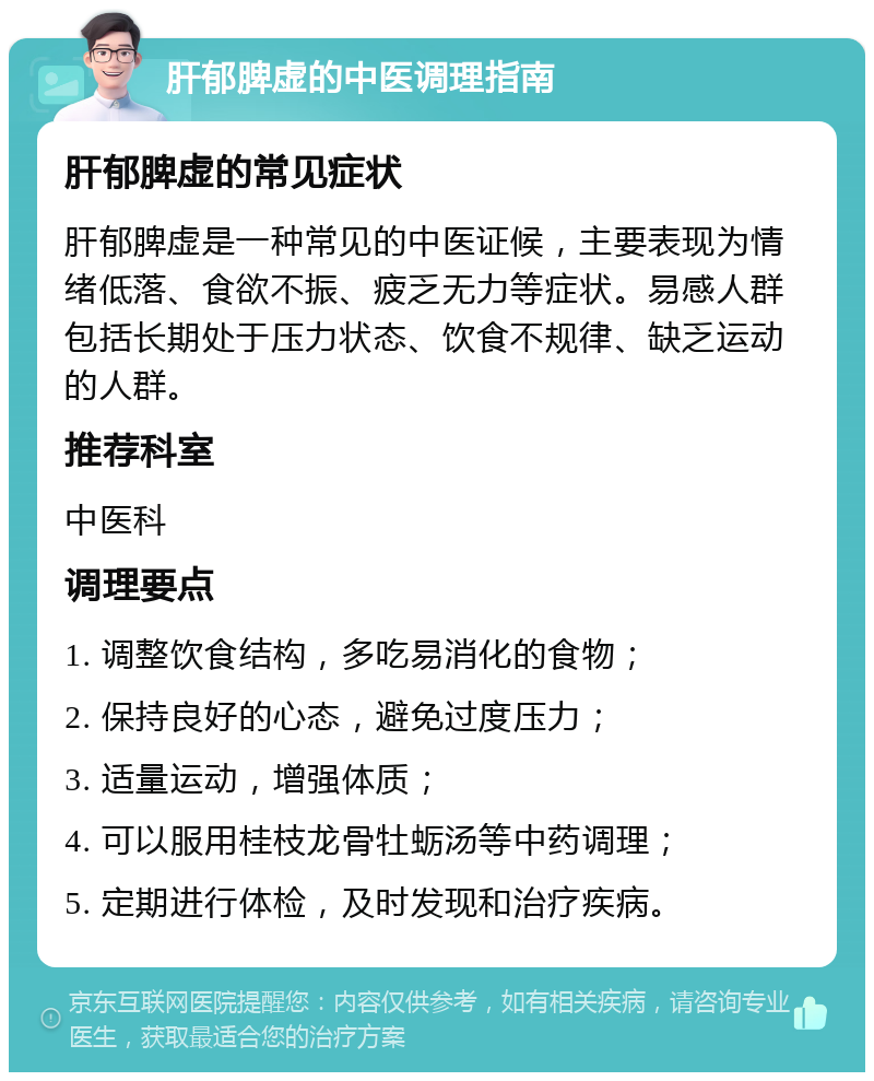 肝郁脾虚的中医调理指南 肝郁脾虚的常见症状 肝郁脾虚是一种常见的中医证候，主要表现为情绪低落、食欲不振、疲乏无力等症状。易感人群包括长期处于压力状态、饮食不规律、缺乏运动的人群。 推荐科室 中医科 调理要点 1. 调整饮食结构，多吃易消化的食物； 2. 保持良好的心态，避免过度压力； 3. 适量运动，增强体质； 4. 可以服用桂枝龙骨牡蛎汤等中药调理； 5. 定期进行体检，及时发现和治疗疾病。