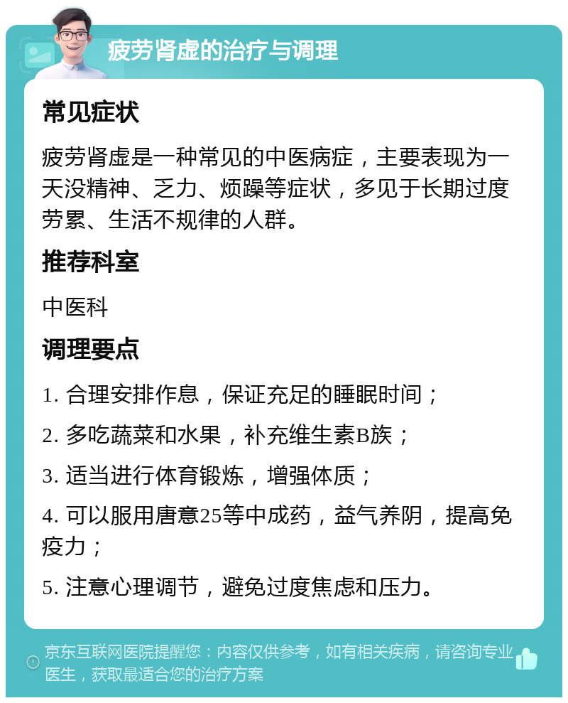 疲劳肾虚的治疗与调理 常见症状 疲劳肾虚是一种常见的中医病症，主要表现为一天没精神、乏力、烦躁等症状，多见于长期过度劳累、生活不规律的人群。 推荐科室 中医科 调理要点 1. 合理安排作息，保证充足的睡眠时间； 2. 多吃蔬菜和水果，补充维生素B族； 3. 适当进行体育锻炼，增强体质； 4. 可以服用唐意25等中成药，益气养阴，提高免疫力； 5. 注意心理调节，避免过度焦虑和压力。