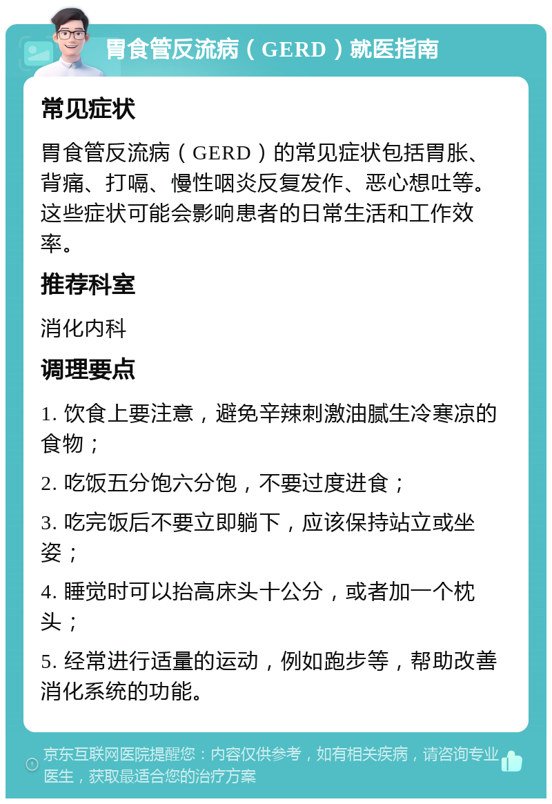 胃食管反流病（GERD）就医指南 常见症状 胃食管反流病（GERD）的常见症状包括胃胀、背痛、打嗝、慢性咽炎反复发作、恶心想吐等。这些症状可能会影响患者的日常生活和工作效率。 推荐科室 消化内科 调理要点 1. 饮食上要注意，避免辛辣刺激油腻生冷寒凉的食物； 2. 吃饭五分饱六分饱，不要过度进食； 3. 吃完饭后不要立即躺下，应该保持站立或坐姿； 4. 睡觉时可以抬高床头十公分，或者加一个枕头； 5. 经常进行适量的运动，例如跑步等，帮助改善消化系统的功能。