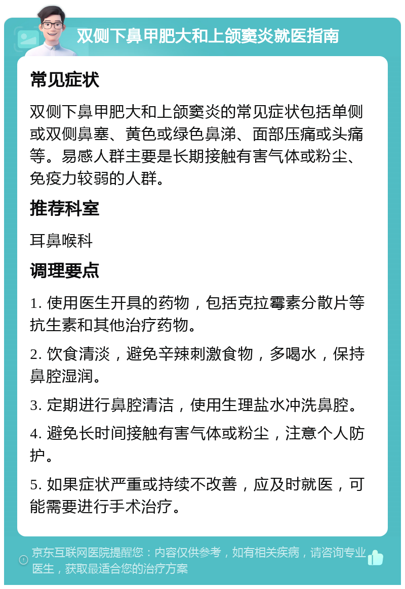 双侧下鼻甲肥大和上颌窦炎就医指南 常见症状 双侧下鼻甲肥大和上颌窦炎的常见症状包括单侧或双侧鼻塞、黄色或绿色鼻涕、面部压痛或头痛等。易感人群主要是长期接触有害气体或粉尘、免疫力较弱的人群。 推荐科室 耳鼻喉科 调理要点 1. 使用医生开具的药物，包括克拉霉素分散片等抗生素和其他治疗药物。 2. 饮食清淡，避免辛辣刺激食物，多喝水，保持鼻腔湿润。 3. 定期进行鼻腔清洁，使用生理盐水冲洗鼻腔。 4. 避免长时间接触有害气体或粉尘，注意个人防护。 5. 如果症状严重或持续不改善，应及时就医，可能需要进行手术治疗。