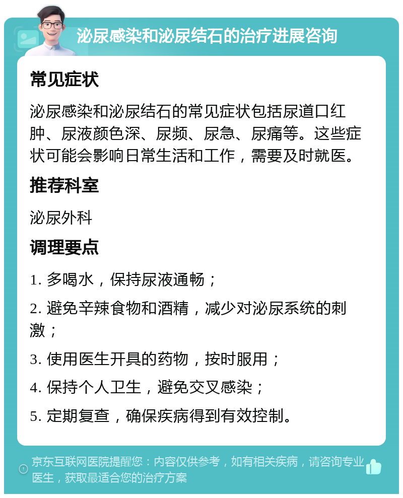 泌尿感染和泌尿结石的治疗进展咨询 常见症状 泌尿感染和泌尿结石的常见症状包括尿道口红肿、尿液颜色深、尿频、尿急、尿痛等。这些症状可能会影响日常生活和工作，需要及时就医。 推荐科室 泌尿外科 调理要点 1. 多喝水，保持尿液通畅； 2. 避免辛辣食物和酒精，减少对泌尿系统的刺激； 3. 使用医生开具的药物，按时服用； 4. 保持个人卫生，避免交叉感染； 5. 定期复查，确保疾病得到有效控制。