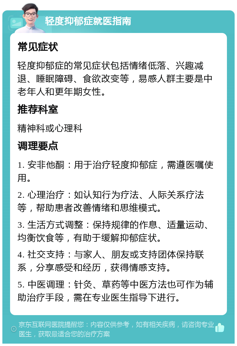 轻度抑郁症就医指南 常见症状 轻度抑郁症的常见症状包括情绪低落、兴趣减退、睡眠障碍、食欲改变等，易感人群主要是中老年人和更年期女性。 推荐科室 精神科或心理科 调理要点 1. 安非他酮：用于治疗轻度抑郁症，需遵医嘱使用。 2. 心理治疗：如认知行为疗法、人际关系疗法等，帮助患者改善情绪和思维模式。 3. 生活方式调整：保持规律的作息、适量运动、均衡饮食等，有助于缓解抑郁症状。 4. 社交支持：与家人、朋友或支持团体保持联系，分享感受和经历，获得情感支持。 5. 中医调理：针灸、草药等中医方法也可作为辅助治疗手段，需在专业医生指导下进行。