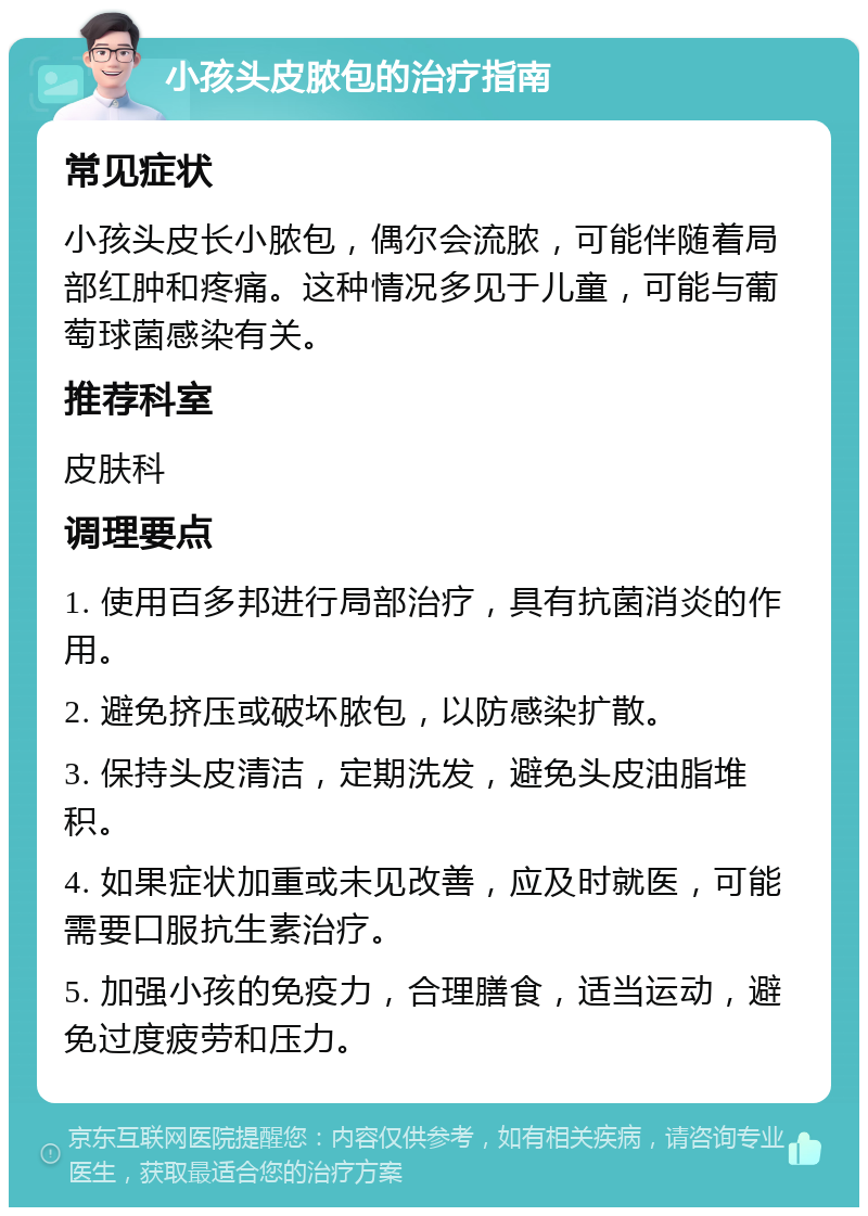 小孩头皮脓包的治疗指南 常见症状 小孩头皮长小脓包，偶尔会流脓，可能伴随着局部红肿和疼痛。这种情况多见于儿童，可能与葡萄球菌感染有关。 推荐科室 皮肤科 调理要点 1. 使用百多邦进行局部治疗，具有抗菌消炎的作用。 2. 避免挤压或破坏脓包，以防感染扩散。 3. 保持头皮清洁，定期洗发，避免头皮油脂堆积。 4. 如果症状加重或未见改善，应及时就医，可能需要口服抗生素治疗。 5. 加强小孩的免疫力，合理膳食，适当运动，避免过度疲劳和压力。