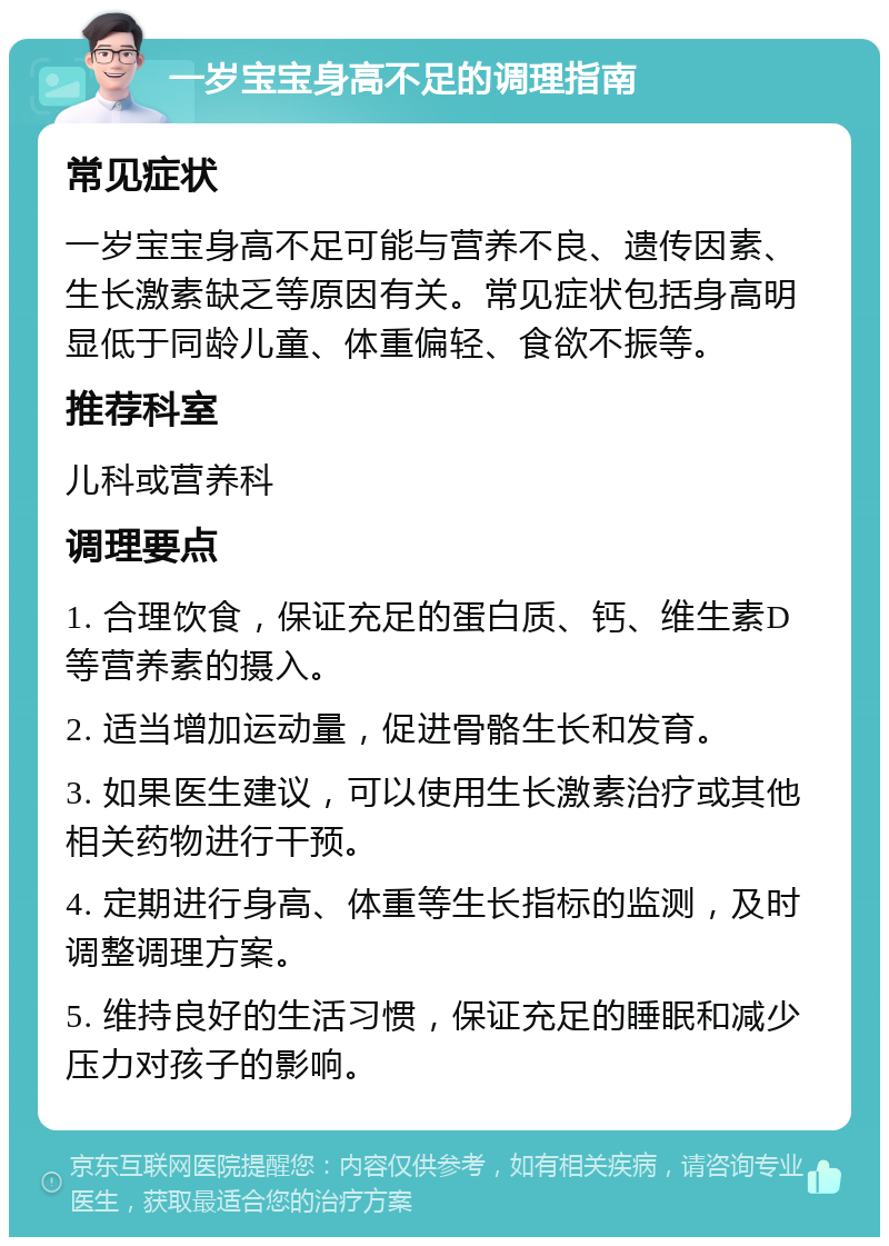 一岁宝宝身高不足的调理指南 常见症状 一岁宝宝身高不足可能与营养不良、遗传因素、生长激素缺乏等原因有关。常见症状包括身高明显低于同龄儿童、体重偏轻、食欲不振等。 推荐科室 儿科或营养科 调理要点 1. 合理饮食，保证充足的蛋白质、钙、维生素D等营养素的摄入。 2. 适当增加运动量，促进骨骼生长和发育。 3. 如果医生建议，可以使用生长激素治疗或其他相关药物进行干预。 4. 定期进行身高、体重等生长指标的监测，及时调整调理方案。 5. 维持良好的生活习惯，保证充足的睡眠和减少压力对孩子的影响。