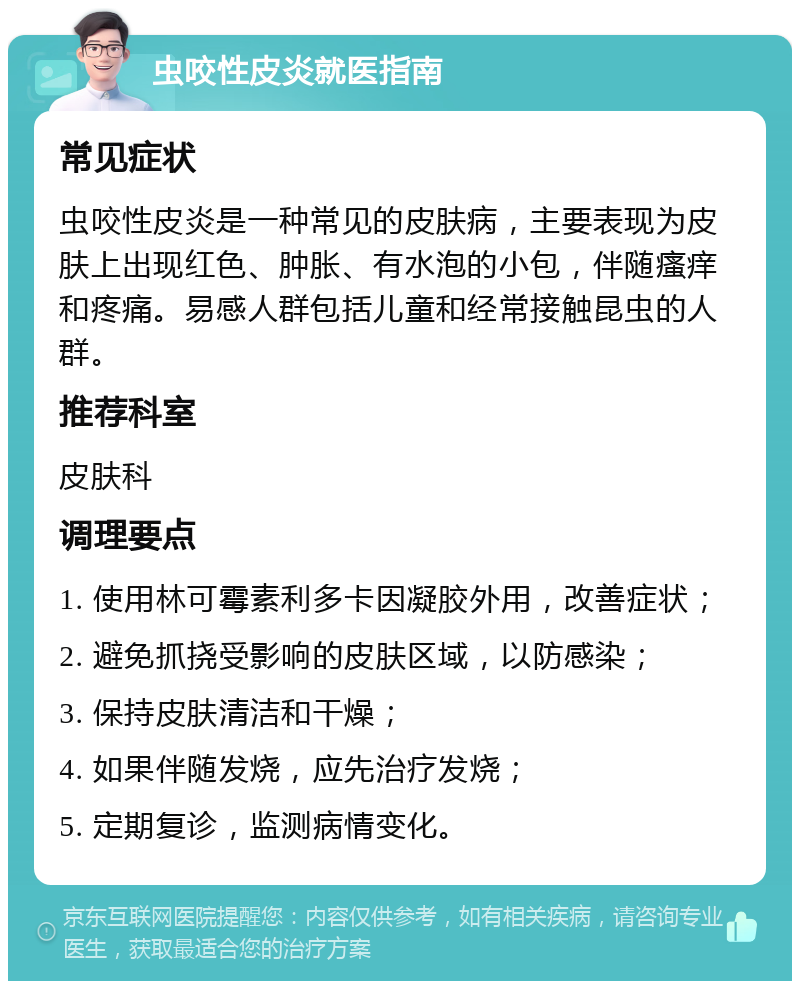 虫咬性皮炎就医指南 常见症状 虫咬性皮炎是一种常见的皮肤病，主要表现为皮肤上出现红色、肿胀、有水泡的小包，伴随瘙痒和疼痛。易感人群包括儿童和经常接触昆虫的人群。 推荐科室 皮肤科 调理要点 1. 使用林可霉素利多卡因凝胶外用，改善症状； 2. 避免抓挠受影响的皮肤区域，以防感染； 3. 保持皮肤清洁和干燥； 4. 如果伴随发烧，应先治疗发烧； 5. 定期复诊，监测病情变化。