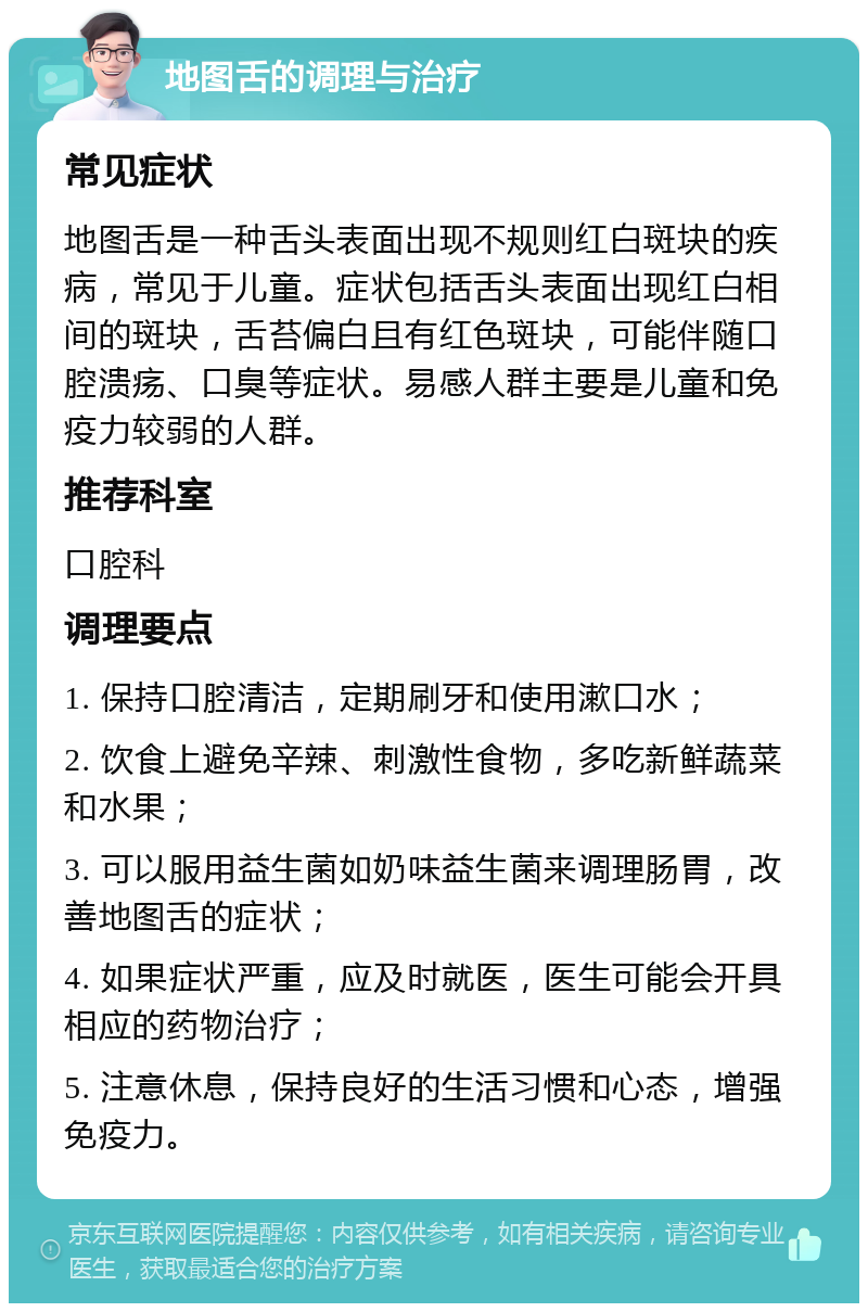 地图舌的调理与治疗 常见症状 地图舌是一种舌头表面出现不规则红白斑块的疾病，常见于儿童。症状包括舌头表面出现红白相间的斑块，舌苔偏白且有红色斑块，可能伴随口腔溃疡、口臭等症状。易感人群主要是儿童和免疫力较弱的人群。 推荐科室 口腔科 调理要点 1. 保持口腔清洁，定期刷牙和使用漱口水； 2. 饮食上避免辛辣、刺激性食物，多吃新鲜蔬菜和水果； 3. 可以服用益生菌如奶味益生菌来调理肠胃，改善地图舌的症状； 4. 如果症状严重，应及时就医，医生可能会开具相应的药物治疗； 5. 注意休息，保持良好的生活习惯和心态，增强免疫力。