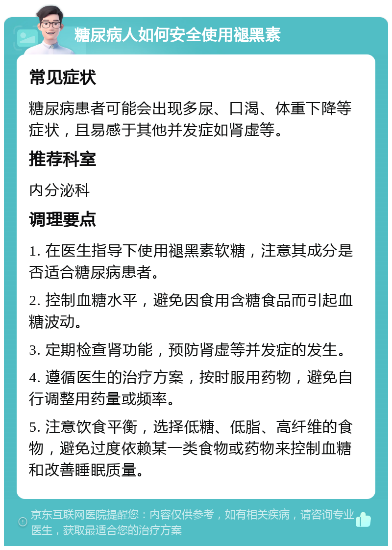 糖尿病人如何安全使用褪黑素 常见症状 糖尿病患者可能会出现多尿、口渴、体重下降等症状，且易感于其他并发症如肾虚等。 推荐科室 内分泌科 调理要点 1. 在医生指导下使用褪黑素软糖，注意其成分是否适合糖尿病患者。 2. 控制血糖水平，避免因食用含糖食品而引起血糖波动。 3. 定期检查肾功能，预防肾虚等并发症的发生。 4. 遵循医生的治疗方案，按时服用药物，避免自行调整用药量或频率。 5. 注意饮食平衡，选择低糖、低脂、高纤维的食物，避免过度依赖某一类食物或药物来控制血糖和改善睡眠质量。