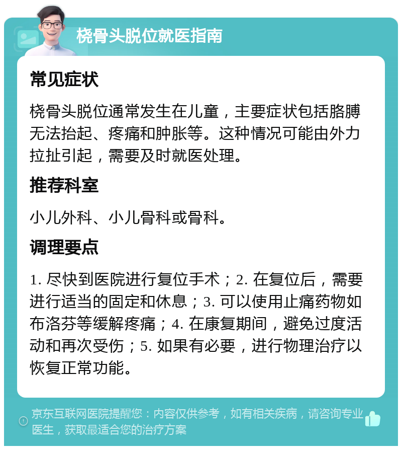 桡骨头脱位就医指南 常见症状 桡骨头脱位通常发生在儿童，主要症状包括胳膊无法抬起、疼痛和肿胀等。这种情况可能由外力拉扯引起，需要及时就医处理。 推荐科室 小儿外科、小儿骨科或骨科。 调理要点 1. 尽快到医院进行复位手术；2. 在复位后，需要进行适当的固定和休息；3. 可以使用止痛药物如布洛芬等缓解疼痛；4. 在康复期间，避免过度活动和再次受伤；5. 如果有必要，进行物理治疗以恢复正常功能。