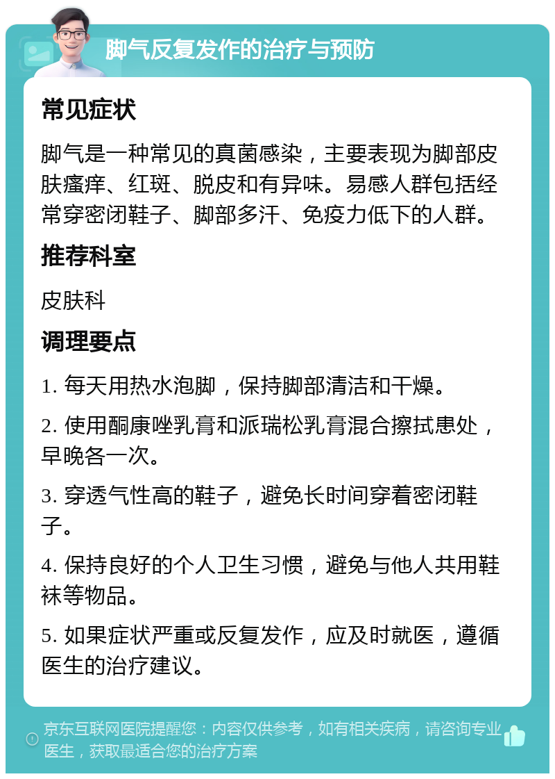 脚气反复发作的治疗与预防 常见症状 脚气是一种常见的真菌感染，主要表现为脚部皮肤瘙痒、红斑、脱皮和有异味。易感人群包括经常穿密闭鞋子、脚部多汗、免疫力低下的人群。 推荐科室 皮肤科 调理要点 1. 每天用热水泡脚，保持脚部清洁和干燥。 2. 使用酮康唑乳膏和派瑞松乳膏混合擦拭患处，早晚各一次。 3. 穿透气性高的鞋子，避免长时间穿着密闭鞋子。 4. 保持良好的个人卫生习惯，避免与他人共用鞋袜等物品。 5. 如果症状严重或反复发作，应及时就医，遵循医生的治疗建议。