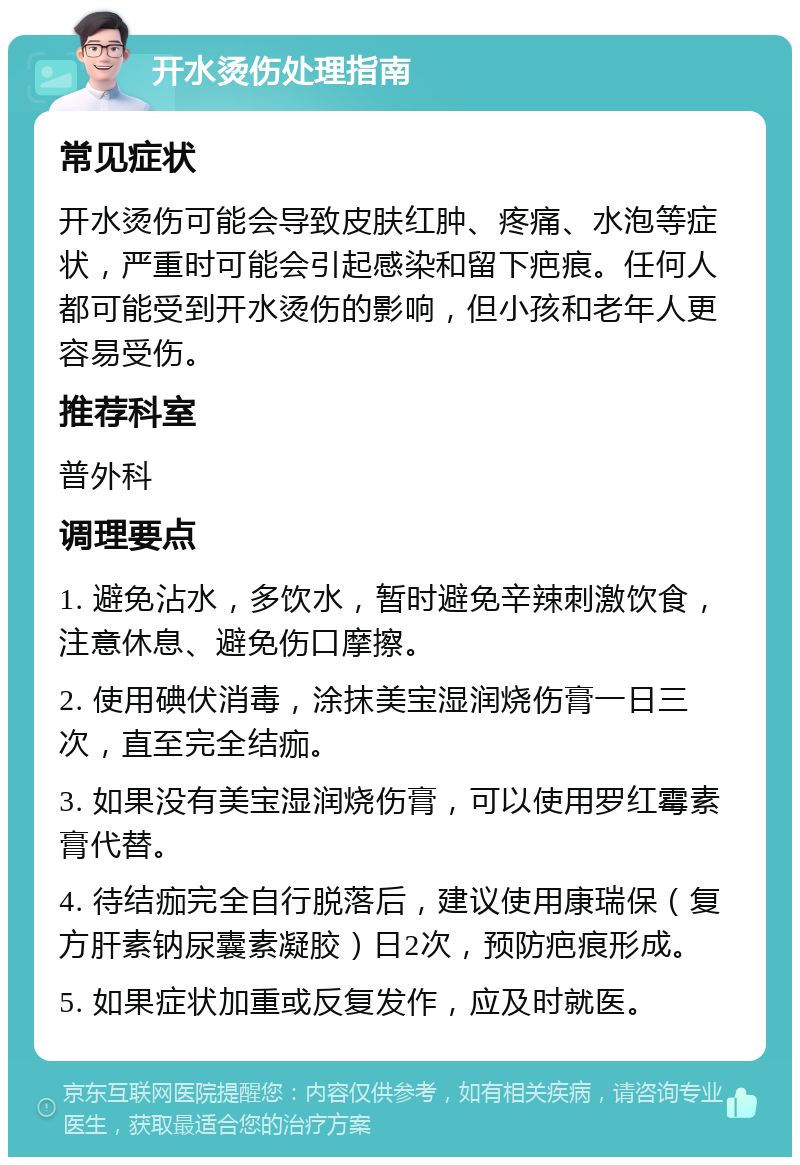 开水烫伤处理指南 常见症状 开水烫伤可能会导致皮肤红肿、疼痛、水泡等症状，严重时可能会引起感染和留下疤痕。任何人都可能受到开水烫伤的影响，但小孩和老年人更容易受伤。 推荐科室 普外科 调理要点 1. 避免沾水，多饮水，暂时避免辛辣刺激饮食，注意休息、避免伤口摩擦。 2. 使用碘伏消毒，涂抹美宝湿润烧伤膏一日三次，直至完全结痂。 3. 如果没有美宝湿润烧伤膏，可以使用罗红霉素膏代替。 4. 待结痂完全自行脱落后，建议使用康瑞保（复方肝素钠尿囊素凝胶）日2次，预防疤痕形成。 5. 如果症状加重或反复发作，应及时就医。