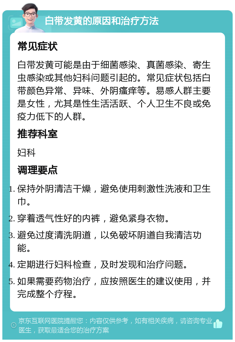 白带发黄的原因和治疗方法 常见症状 白带发黄可能是由于细菌感染、真菌感染、寄生虫感染或其他妇科问题引起的。常见症状包括白带颜色异常、异味、外阴瘙痒等。易感人群主要是女性，尤其是性生活活跃、个人卫生不良或免疫力低下的人群。 推荐科室 妇科 调理要点 保持外阴清洁干燥，避免使用刺激性洗液和卫生巾。 穿着透气性好的内裤，避免紧身衣物。 避免过度清洗阴道，以免破坏阴道自我清洁功能。 定期进行妇科检查，及时发现和治疗问题。 如果需要药物治疗，应按照医生的建议使用，并完成整个疗程。