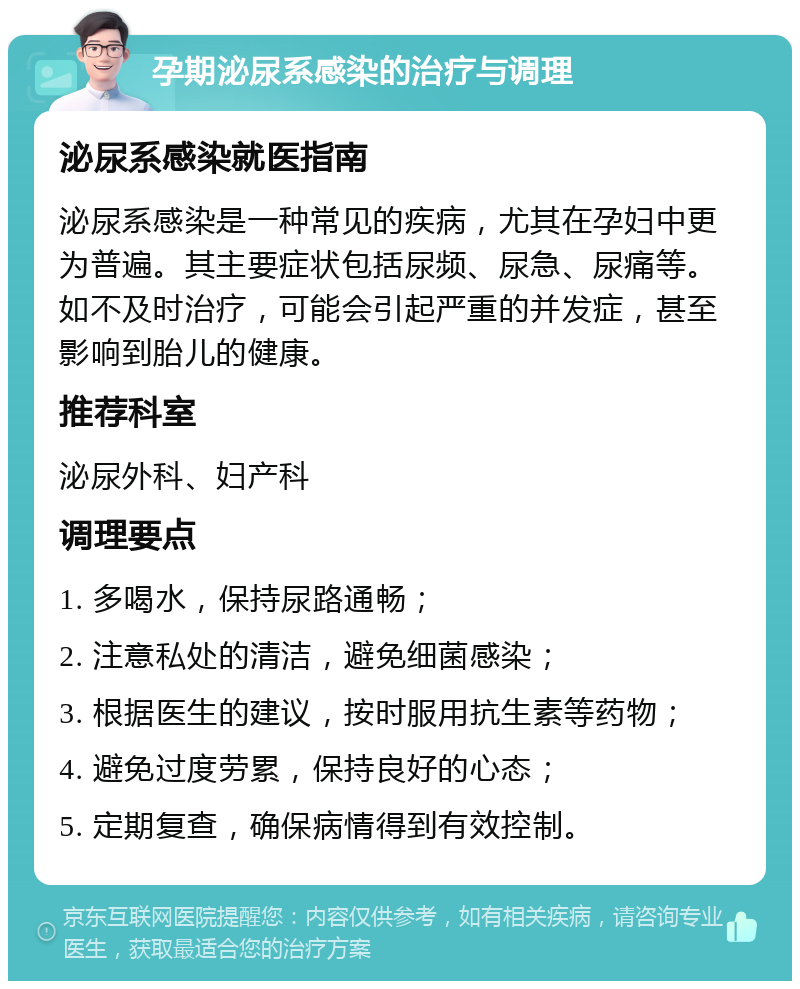 孕期泌尿系感染的治疗与调理 泌尿系感染就医指南 泌尿系感染是一种常见的疾病，尤其在孕妇中更为普遍。其主要症状包括尿频、尿急、尿痛等。如不及时治疗，可能会引起严重的并发症，甚至影响到胎儿的健康。 推荐科室 泌尿外科、妇产科 调理要点 1. 多喝水，保持尿路通畅； 2. 注意私处的清洁，避免细菌感染； 3. 根据医生的建议，按时服用抗生素等药物； 4. 避免过度劳累，保持良好的心态； 5. 定期复查，确保病情得到有效控制。