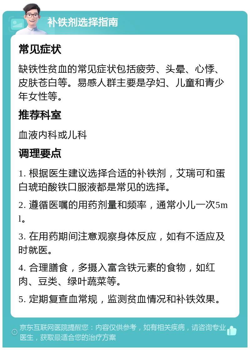 补铁剂选择指南 常见症状 缺铁性贫血的常见症状包括疲劳、头晕、心悸、皮肤苍白等。易感人群主要是孕妇、儿童和青少年女性等。 推荐科室 血液内科或儿科 调理要点 1. 根据医生建议选择合适的补铁剂，艾瑞可和蛋白琥珀酸铁口服液都是常见的选择。 2. 遵循医嘱的用药剂量和频率，通常小儿一次5ml。 3. 在用药期间注意观察身体反应，如有不适应及时就医。 4. 合理膳食，多摄入富含铁元素的食物，如红肉、豆类、绿叶蔬菜等。 5. 定期复查血常规，监测贫血情况和补铁效果。