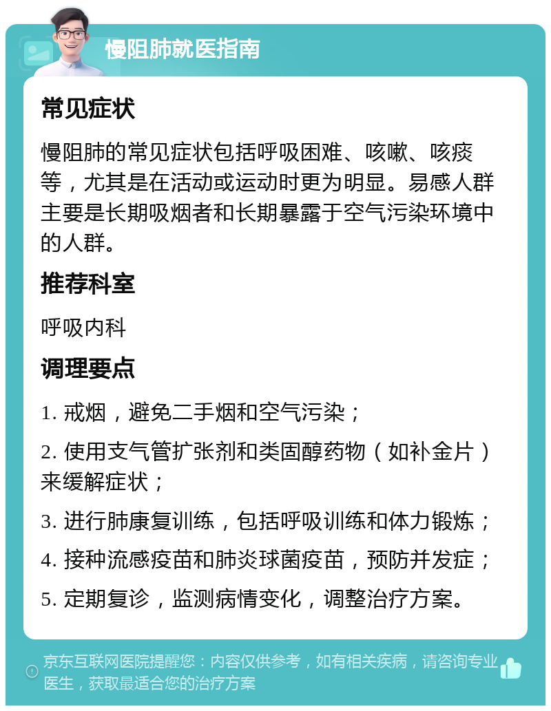 慢阻肺就医指南 常见症状 慢阻肺的常见症状包括呼吸困难、咳嗽、咳痰等，尤其是在活动或运动时更为明显。易感人群主要是长期吸烟者和长期暴露于空气污染环境中的人群。 推荐科室 呼吸内科 调理要点 1. 戒烟，避免二手烟和空气污染； 2. 使用支气管扩张剂和类固醇药物（如补金片）来缓解症状； 3. 进行肺康复训练，包括呼吸训练和体力锻炼； 4. 接种流感疫苗和肺炎球菌疫苗，预防并发症； 5. 定期复诊，监测病情变化，调整治疗方案。