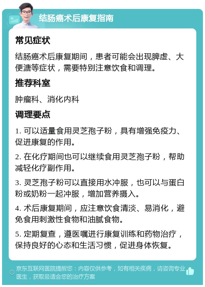 结肠癌术后康复指南 常见症状 结肠癌术后康复期间，患者可能会出现脾虚、大便溏等症状，需要特别注意饮食和调理。 推荐科室 肿瘤科、消化内科 调理要点 1. 可以适量食用灵芝孢子粉，具有增强免疫力、促进康复的作用。 2. 在化疗期间也可以继续食用灵芝孢子粉，帮助减轻化疗副作用。 3. 灵芝孢子粉可以直接用水冲服，也可以与蛋白粉或奶粉一起冲服，增加营养摄入。 4. 术后康复期间，应注意饮食清淡、易消化，避免食用刺激性食物和油腻食物。 5. 定期复查，遵医嘱进行康复训练和药物治疗，保持良好的心态和生活习惯，促进身体恢复。