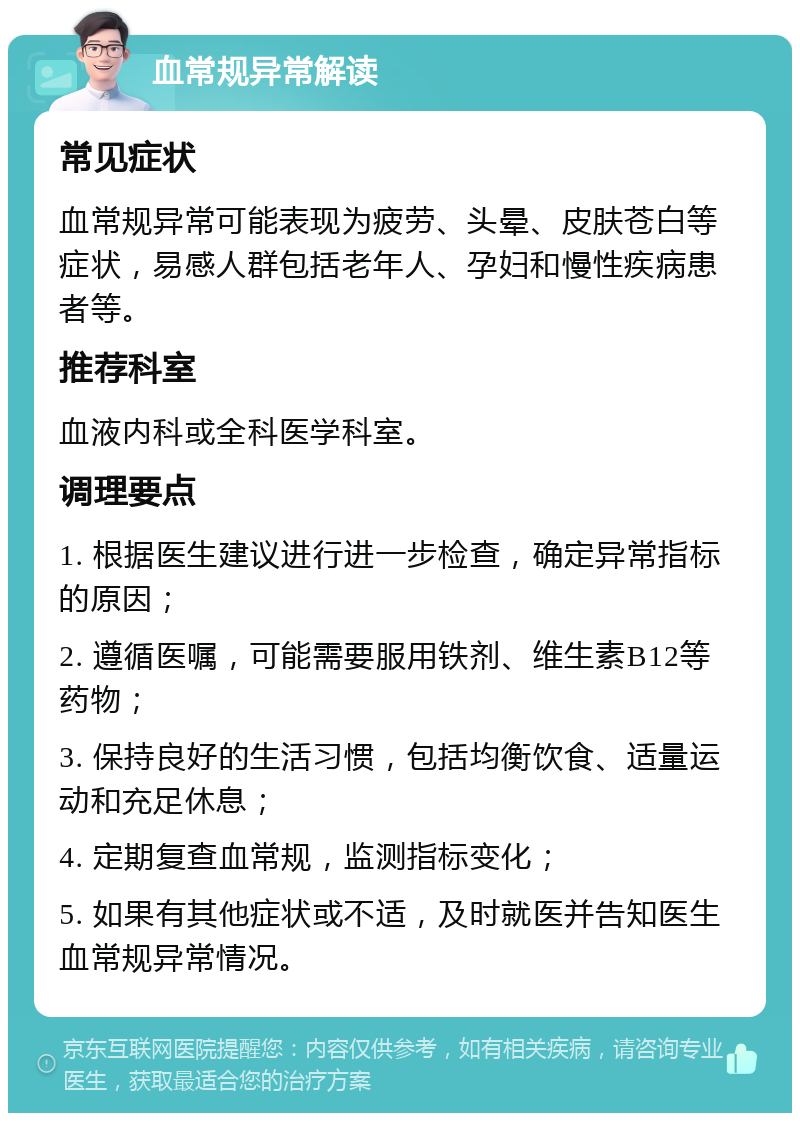 血常规异常解读 常见症状 血常规异常可能表现为疲劳、头晕、皮肤苍白等症状，易感人群包括老年人、孕妇和慢性疾病患者等。 推荐科室 血液内科或全科医学科室。 调理要点 1. 根据医生建议进行进一步检查，确定异常指标的原因； 2. 遵循医嘱，可能需要服用铁剂、维生素B12等药物； 3. 保持良好的生活习惯，包括均衡饮食、适量运动和充足休息； 4. 定期复查血常规，监测指标变化； 5. 如果有其他症状或不适，及时就医并告知医生血常规异常情况。