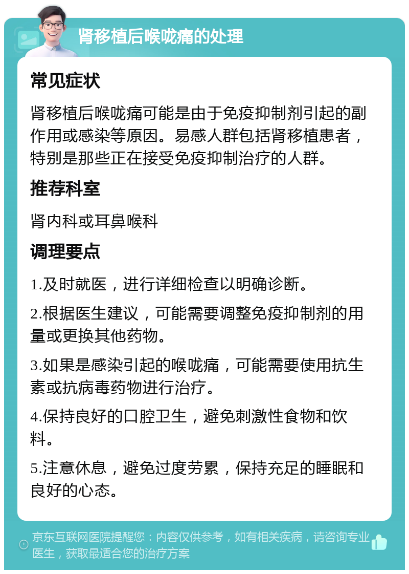 肾移植后喉咙痛的处理 常见症状 肾移植后喉咙痛可能是由于免疫抑制剂引起的副作用或感染等原因。易感人群包括肾移植患者，特别是那些正在接受免疫抑制治疗的人群。 推荐科室 肾内科或耳鼻喉科 调理要点 1.及时就医，进行详细检查以明确诊断。 2.根据医生建议，可能需要调整免疫抑制剂的用量或更换其他药物。 3.如果是感染引起的喉咙痛，可能需要使用抗生素或抗病毒药物进行治疗。 4.保持良好的口腔卫生，避免刺激性食物和饮料。 5.注意休息，避免过度劳累，保持充足的睡眠和良好的心态。