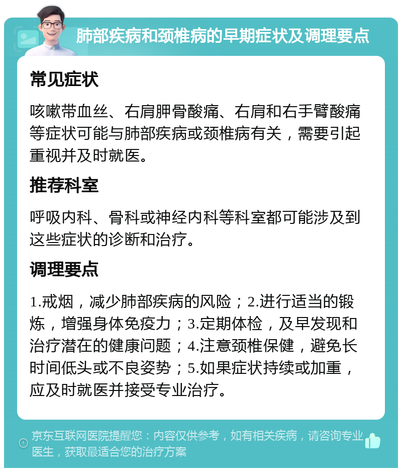 肺部疾病和颈椎病的早期症状及调理要点 常见症状 咳嗽带血丝、右肩胛骨酸痛、右肩和右手臂酸痛等症状可能与肺部疾病或颈椎病有关，需要引起重视并及时就医。 推荐科室 呼吸内科、骨科或神经内科等科室都可能涉及到这些症状的诊断和治疗。 调理要点 1.戒烟，减少肺部疾病的风险；2.进行适当的锻炼，增强身体免疫力；3.定期体检，及早发现和治疗潜在的健康问题；4.注意颈椎保健，避免长时间低头或不良姿势；5.如果症状持续或加重，应及时就医并接受专业治疗。