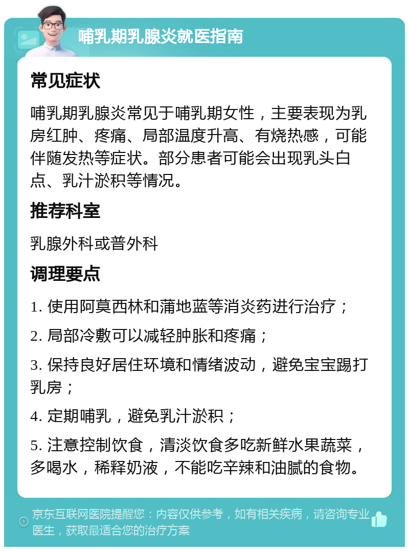 哺乳期乳腺炎就医指南 常见症状 哺乳期乳腺炎常见于哺乳期女性，主要表现为乳房红肿、疼痛、局部温度升高、有烧热感，可能伴随发热等症状。部分患者可能会出现乳头白点、乳汁淤积等情况。 推荐科室 乳腺外科或普外科 调理要点 1. 使用阿莫西林和蒲地蓝等消炎药进行治疗； 2. 局部冷敷可以减轻肿胀和疼痛； 3. 保持良好居住环境和情绪波动，避免宝宝踢打乳房； 4. 定期哺乳，避免乳汁淤积； 5. 注意控制饮食，清淡饮食多吃新鲜水果蔬菜，多喝水，稀释奶液，不能吃辛辣和油腻的食物。