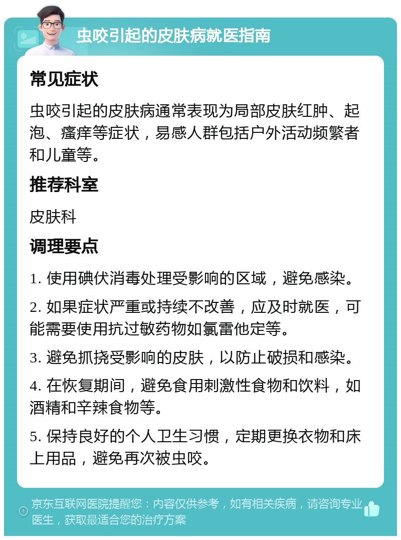 虫咬引起的皮肤病就医指南 常见症状 虫咬引起的皮肤病通常表现为局部皮肤红肿、起泡、瘙痒等症状，易感人群包括户外活动频繁者和儿童等。 推荐科室 皮肤科 调理要点 1. 使用碘伏消毒处理受影响的区域，避免感染。 2. 如果症状严重或持续不改善，应及时就医，可能需要使用抗过敏药物如氯雷他定等。 3. 避免抓挠受影响的皮肤，以防止破损和感染。 4. 在恢复期间，避免食用刺激性食物和饮料，如酒精和辛辣食物等。 5. 保持良好的个人卫生习惯，定期更换衣物和床上用品，避免再次被虫咬。