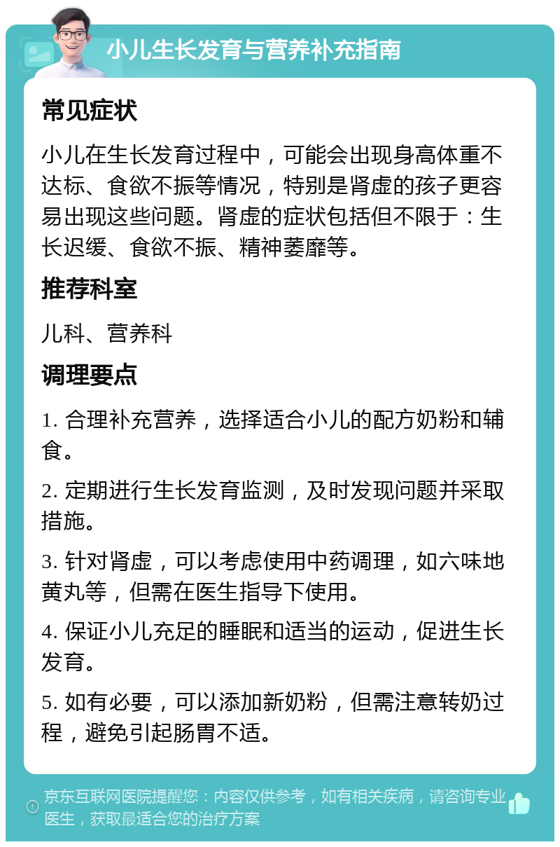 小儿生长发育与营养补充指南 常见症状 小儿在生长发育过程中，可能会出现身高体重不达标、食欲不振等情况，特别是肾虚的孩子更容易出现这些问题。肾虚的症状包括但不限于：生长迟缓、食欲不振、精神萎靡等。 推荐科室 儿科、营养科 调理要点 1. 合理补充营养，选择适合小儿的配方奶粉和辅食。 2. 定期进行生长发育监测，及时发现问题并采取措施。 3. 针对肾虚，可以考虑使用中药调理，如六味地黄丸等，但需在医生指导下使用。 4. 保证小儿充足的睡眠和适当的运动，促进生长发育。 5. 如有必要，可以添加新奶粉，但需注意转奶过程，避免引起肠胃不适。