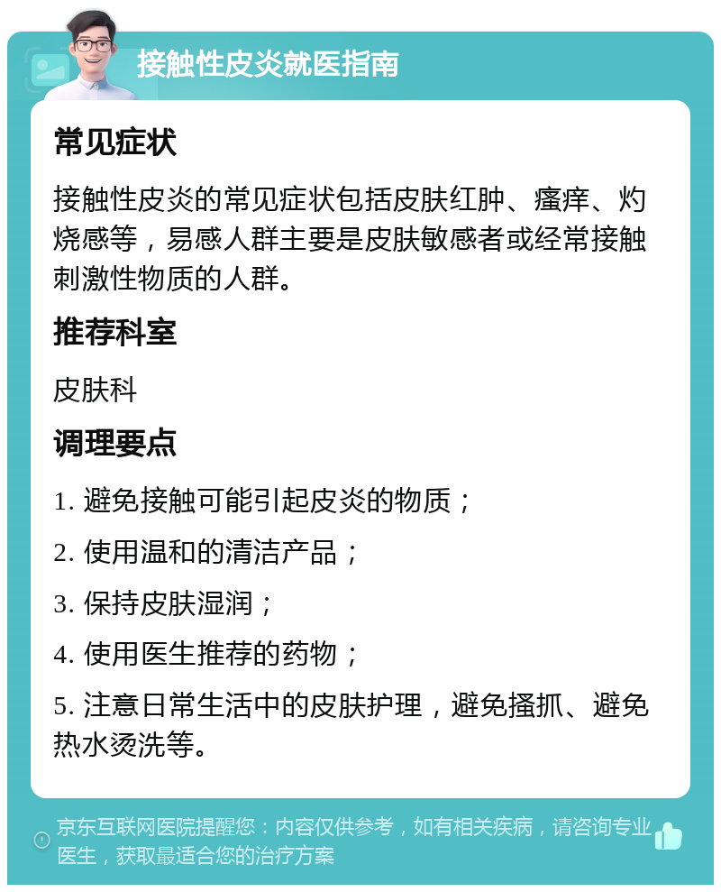 接触性皮炎就医指南 常见症状 接触性皮炎的常见症状包括皮肤红肿、瘙痒、灼烧感等，易感人群主要是皮肤敏感者或经常接触刺激性物质的人群。 推荐科室 皮肤科 调理要点 1. 避免接触可能引起皮炎的物质； 2. 使用温和的清洁产品； 3. 保持皮肤湿润； 4. 使用医生推荐的药物； 5. 注意日常生活中的皮肤护理，避免搔抓、避免热水烫洗等。