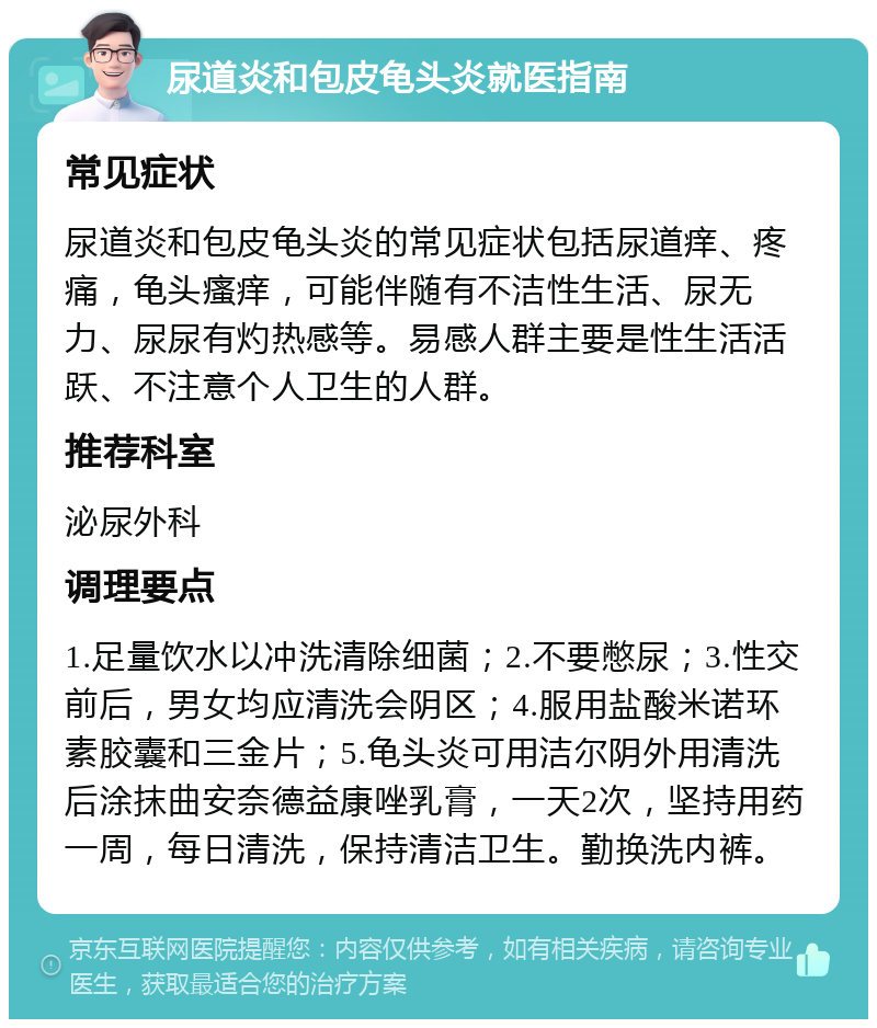 尿道炎和包皮龟头炎就医指南 常见症状 尿道炎和包皮龟头炎的常见症状包括尿道痒、疼痛，龟头瘙痒，可能伴随有不洁性生活、尿无力、尿尿有灼热感等。易感人群主要是性生活活跃、不注意个人卫生的人群。 推荐科室 泌尿外科 调理要点 1.足量饮水以冲洗清除细菌；2.不要憋尿；3.性交前后，男女均应清洗会阴区；4.服用盐酸米诺环素胶囊和三金片；5.龟头炎可用洁尔阴外用清洗后涂抹曲安奈德益康唑乳膏，一天2次，坚持用药一周，每日清洗，保持清洁卫生。勤换洗内裤。